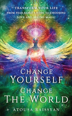Change Yourself Change The World: Transform Your Life From Fear-based Living To Choosing Love And Seeing Magic - Atousa Raissyan