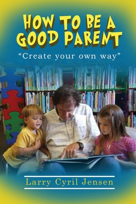 How to be a Good Parent: Creating your own way - Larry Cyril Jensen
