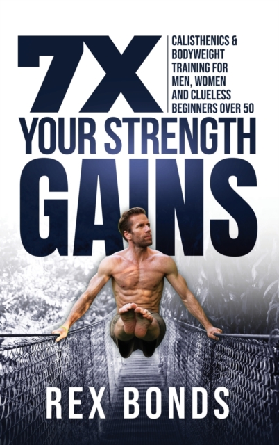 7X Your Strength Gains Even If You're a Man, Woman or Clueless Beginner Over 50: Bodyweight Training Exercises and Workouts A.K.A. Calisthenics - Rex Bonds