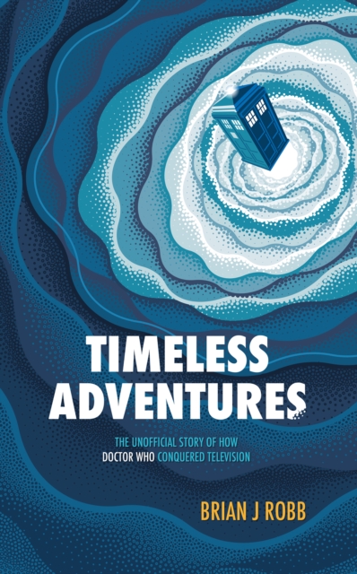 Timeless Adventures: The Unofficial Story of How Doctor Who Conquered Television - Brian J. Robb