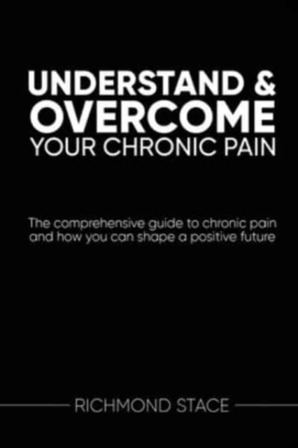 Understand and Overcome Your Chronic Pain: The comprehensive guide to chronic pain and how you an shape a positive future - Richmond Stace