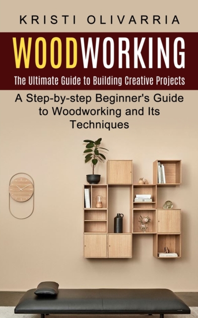 Woodworking: The Ultimate Guide to Building Creative Projects (A Step-by-step Beginner's Guide to Woodworking and Its Techniques) - Kristi Olivarria