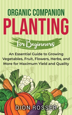 Organic Companion Planting for Beginners: An Essential Guide to Growing Vegetables, Fruit, Flowers, Herbs, and More for Maximum Yield and Quality - Dion Rosser