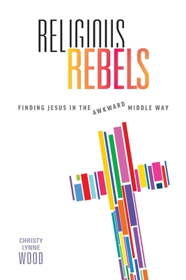 Religious Rebels: Finding Jesus in the Awkward Middle Way - Christy Lynne Wood