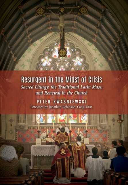 Resurgent in the Midst of Crisis: Sacred Liturgy, the Traditional Latin Mass, and Renewal in the Church - Peter Kwasniewski