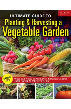 Ultimate Guide to Planting and Harvesting a Vegetable Garden: Expert Tips--When and Where to Plant, Pests & Disease Control for Over 70 Vegetables - Editors Of Creative Homeowner