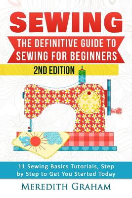 Sewing: The Definitive Guide to Sewing for Beginners - Newbies Check This Out - 11 Sewing Basics Tutorials, Step by Step to Ge - Meredith Graham