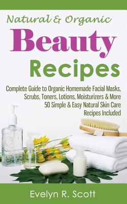 Natural & Organic Beauty Recipes - Complete Guide to Organic Homemade Facial Masks, Scrubs, Toners, Lotions, Moisturizers & More, 50 Simple & Easy Nat - Evelyn R. Scott