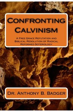 Coperta cărții 'Confronting Calvinism: A Free Grace Refutation and Biblical Resolution of Radical Reformed Soteriology - Anthony B.'