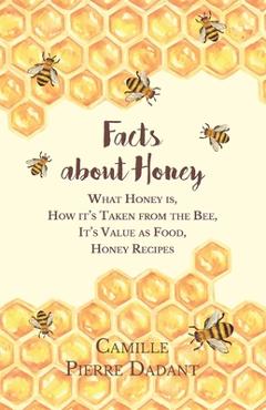 Facts about Honey;What Honey is, How it's Taken from the Bee, It's Value as Food, Honey Recipes - Camille Pierre Dadant