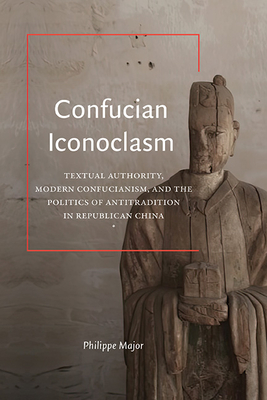 Confucian Iconoclasm: Textual Authority, Modern Confucianism, and the Politics of Antitradition in Republican China - Philippe Major