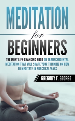 Meditation for Beginners: The Most Life-Changing Book on Transcendental Meditation that Will Shape Your Thinking on How To Meditate in Practical - Gregory F. George