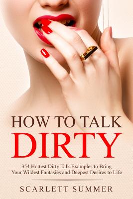 How to Talk Dirty: 354 Hottest Dirty Talk Examples to Bring Your Wildest Fantasies and Deepest Desires to Life - Scarlett Summer