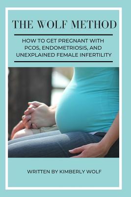 The Wolf Method: How To Get Pregnant With PCOS, Endometriosis And Unexplained Female Infertility - Kimberly Wolf