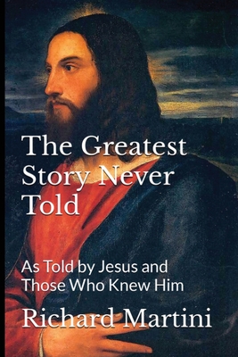 The Greatest Story Never Told as Told by Jesus and Those Who Knew Him - Richard Martini