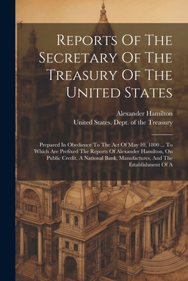 Reports Of The Secretary Of The Treasury Of The United States: Prepared In Obedience To The Act Of May 10, 1800 ... To Which Are Prefixed The Reports - United States Dept Of The Treasury