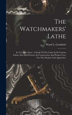 The Watchmakers' Lathe: Its Use And Abuse. A Study Of The Lathe In Its Various Forms, Past And Present, Its Construction And Proper Uses. For - Ward L. Goodrich