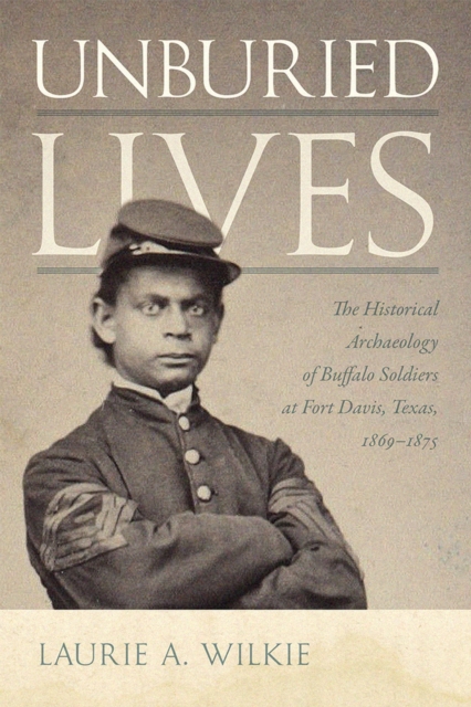 Unburied Lives: The Historical Archaeology of Buffalo Soldiers at Fort Davis, Texas, 1869-1875 - Laurie A. Wilkie