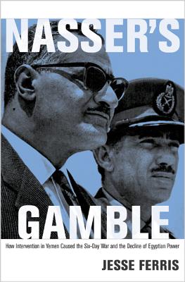 Nasser's Gamble: How Intervention in Yemen Caused the Six-Day War and the Decline of Egyptian Power - Jesse Ferris