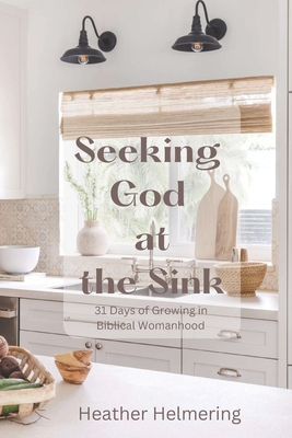Seeking God at the Sink: 31 Days of Growing in Biblical Womanhood - Heather Helmering