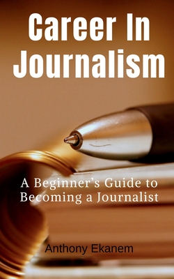 Career In Journalism: A Beginner's Guide to Becoming a Journalist - Anthony Ekanem