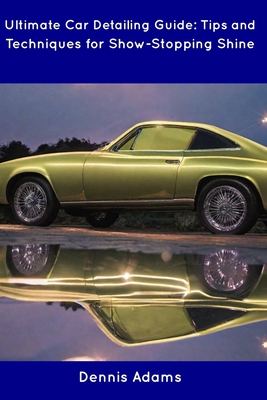 Ultimate Car Detailing Guide: Tips and Techniques for Show-Stopping Shine - Dennis Adams