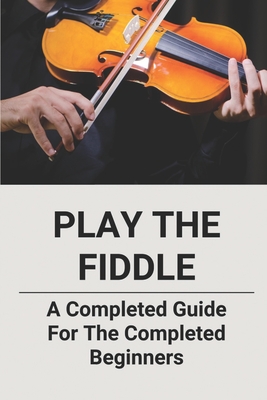 Play The Fiddle: A Completed Guide For The Completed Beginners - Katy Curly