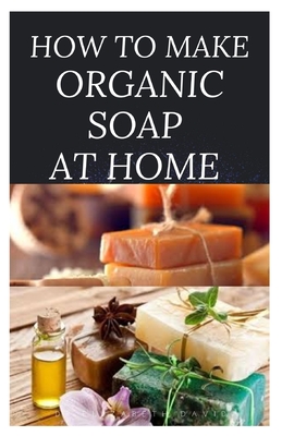 How to Make Organic Soap at Home: D-I-Y Step-by-Step Guide on How to Make Your Organic Soap to Prevent Bacterial and Achieve Healthy Skin - Dr Elizabeth David