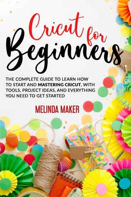 Cricut for Beginners: The Complete Guide to Learn How to Start and Mastering Cricut, With Tools, Project Ideas, And Everything you Need to G - Melinda Maker