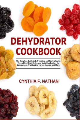 Dehydrator Cookbook: The Complete Guide to Dehydrating and Storing Fruits, Vegetables, Meat, Herbs, and Nuts. Plus Recipes for Backpackers, - Cynthia F. Nathan