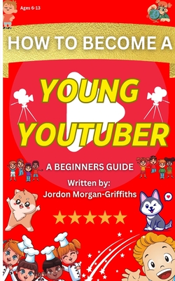 How to Become a YOUNG YOUTUBER - A Beginner's Guide: Discover the Fun of Making Videos and Grow Your Very Own Channel! - Jordon Morgan-griffiths