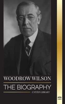 Woodrow Wilson: The Biography of the 28th American Moralist president, his Quests for Propaganda and a New Democracy - United Library
