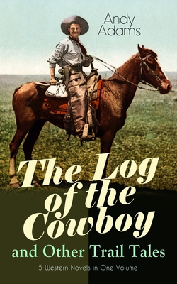 The Log of the Cowboy and Other Trail Tales - 5 Western Novels in One Volume: True Life Narratives of Texas Cowboys and Adventure Novels - Andy Adams