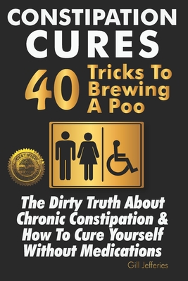 Constipation Cures 40 Tricks To Brewing A Poo: The Dirty Truth About Chronic Constipation & How To Cure Yourself Without Medications - Gill Jefferies