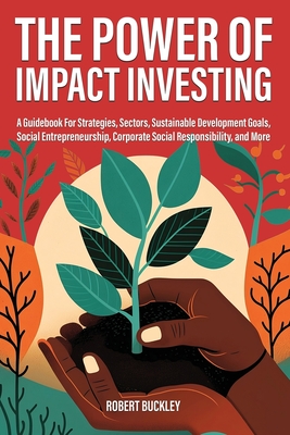 The Power of Impact Investing: A Guidebook For Strategies, Sectors, Sustainable Development Goals, Social Entrepreneurship, Corporate Social Responsi - Robert Buckley