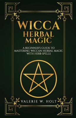 Wicca Herbal Magic: A Beginner's Guide to Mastering Wiccan Herbal Magic with Her - Valerie W. Holt