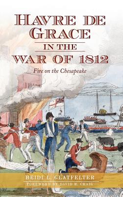 Havre de Grace in the War of 1812: Fire on the Chesapeake - Heidi Glatfelter