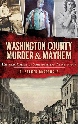 Washington County Murder & Mayhem: Historic Crimes of Southwestern Pennsylvania - A. Parker Burroughs