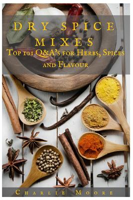 Dry Spice Mixes: Top 101 Q&A's for Herbs, Spices and Flavour [A Spices and Seasoning and Herbs Cookbook] - Charlie Moore
