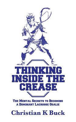 Thinking Inside the Crease: The Mental Secrets to Becoming a Dominant Lacrosse Goalie - Christian K. Buck