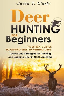 Deer Hunting for Beginners: The Ultimate Guide to Getting Started Hunting Deer: Tactics and Strategies for Tracking and Bagging Deer in North Amer - Jason T. Clark