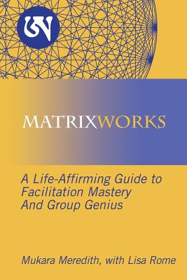 Matrixworks: A Life-Affirming Guide to Facilitation Mastery and Group Genius - Mukara Meredith