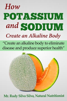 How Potassium and Sodium Creates an Alkaline Body: Create an alkaline body to eliminate disease and produce superior health - Rudy Silva Silva