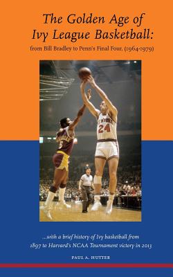 The Golden Age of Ivy League Basketball: From Bill Bradley to Penn's Final Four, 1964-1979 - Paul A. Hutter