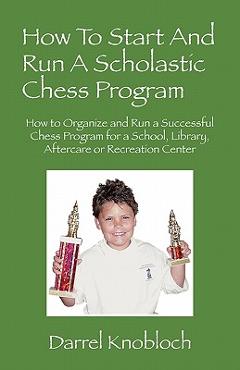 How To Start And Run A Scholastic Chess Program: How to Organize and Run a Successful Chess Program for a School, Library, Aftercare or Recreation Cen - Darrel Knobloch
