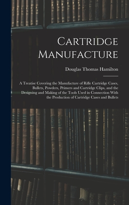 Cartridge Manufacture; a Treatise Covering the Manufacture of Rifle Cartridge Cases, Bullets, Powders, Primers and Cartridge Clips, and the Designing - Douglas Thomas Hamilton