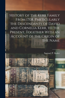 History of the Kerr Family From 1708, Particularly the Descendants of David and Cornelia Kerr, to the Present, Together With an Account of the Origin - Samuel P. Kaler