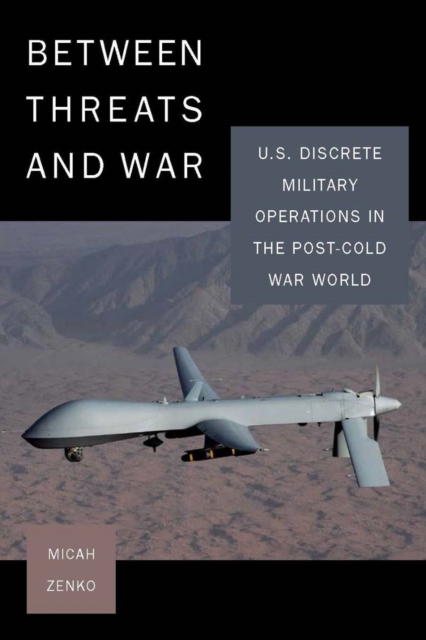 Between Threats and War: U.S. Discrete Military Operations in the Post-Cold War World - Micah Zenko