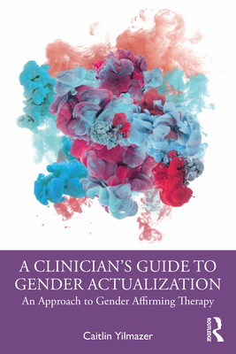 A Clinician's Guide to Gender Actualization: An Approach to Gender Affirming Therapy - Caitlin Yilmazer