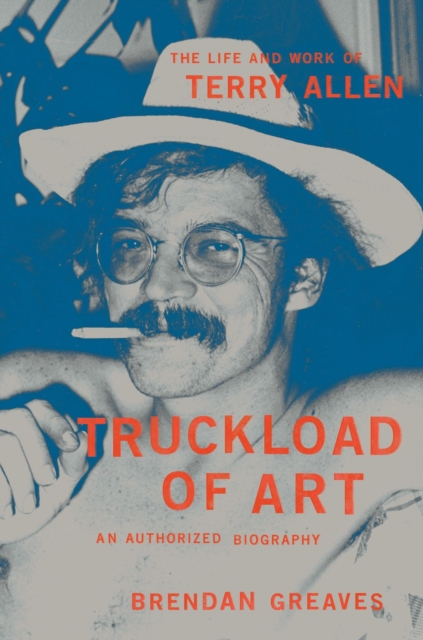 Truckload of Art: The Life and Work of Terry Allen--An Authorized Biography - Brendan Greaves